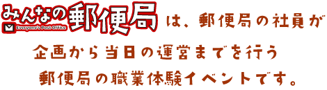 「みんなの郵便局」は、郵便局の社員が企画から当日の運営までを行う郵便局の職業体験イベントです。