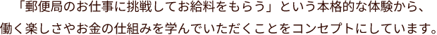 「郵便局のお仕事に挑戦してお給料をもらう」という本格的な体験から、働く楽しさやお金の仕組みを学んでいただくことをコンセプトにしています。