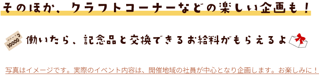 そのほか、クラフトコーナーなどの楽しい企画も！働いたら、記念品と交換できるお給料がもらえるよ 写真はイメージです。実際のイベント内容は、開催地域の社員が中心となり企画します。お楽しみに！