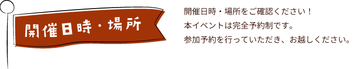 開催日時・場所　開催日時・場所をご確認ください！本イベントは完全予約制です。参加予約を行っていただき、お越しください。