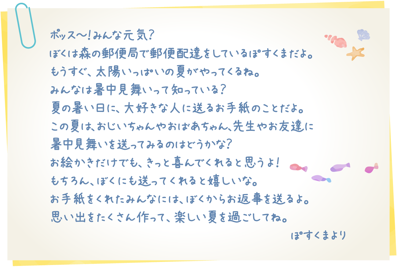 ポッス～！みんな元気？ぼくは森の郵便局で郵便配達をしているぽすくまだよ。もうすぐ、太陽いっぱいの夏がやってくるね。みんなは暑中見舞いって知っている？夏の暑い日に、大好きな人に送るお手紙のことだよ。この夏は、おじいちゃんやおばあちゃん、先生やお友達に暑中見舞いを送ってみるのはどうかな？お絵かきだけでも、きっと喜んでくれると思うよ！もちろん、ぼくにも送ってくれると嬉しいな。お手紙をくれたみんなには、ぼくからお返事を送るよ。思い出をたくさん作って、楽しい夏を過ごしてね。ぽすくまより