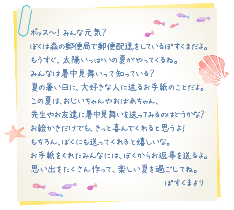 ポッス～！みんな元気？ぼくは森の郵便局で郵便配達をしているぽすくまだよ。もうすぐ、太陽いっぱいの夏がやってくるね。みんなは暑中見舞いって知っている？夏の暑い日に、大好きな人に送るお手紙のことだよ。この夏は、おじいちゃんやおばあちゃん、先生やお友達に暑中見舞いを送ってみるのはどうかな？お絵かきだけでも、きっと喜んでくれると思うよ！もちろん、ぼくにも送ってくれると嬉しいな。お手紙をくれたみんなには、ぼくからお返事を送るよ。思い出をたくさん作って、楽しい夏を過ごしてね。ぽすくまより