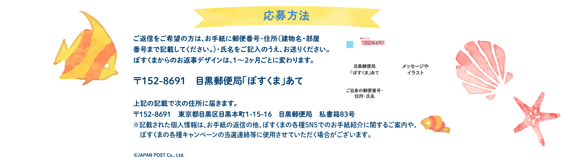 応募方法ご返信をご希望の方は、お手紙に郵便番号・住所（建物名・部屋番号まで記載してください。）・氏名をご記入のうえ、お送りください。ぽすくまからのお返事デザインは、1〜2ヶ月ごとに変わります。〒152-8691　目黒郵便局「ぽすくま」あて】上記の記載で次の住所に届きます。〒152-8691　東京都目黒区目黒本町1-15-16　目黒郵便局　私書箱83号※記載された個人情報は、お手紙の返信の他、ぽすくまの各種SNSでのお手紙紹介に関するご案内や、ぽすくまの各種キャンペーンの当選連絡等に使用させていただく場合がございます。