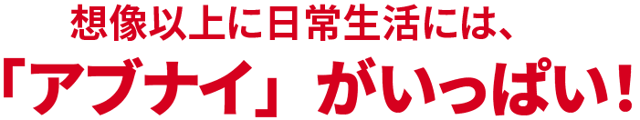 想像以上に日常生活には、「アブナイ」がいっぱい！