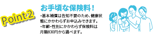 Point2 お手頃な保険料！　・基本補償は告知不要のため、健康状態にかかわらずお申込みできます。・年齢・性別にかかわらず保険料は月額830円から選べます。