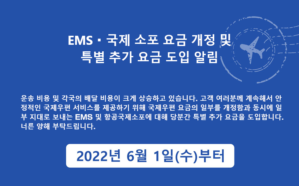 운송 비용 및 각국의 배달 비용이 크게 상승하고 있습니다. 고객 여러분께 계속해서 안정적인 국제우편 서비스를 제공하기 위해 국제우편 요금의 일부를 개정함과 동시에 일부 지대로 보내는 EMS 및 항공국제소포에 대해 당분간 특별 추가 요금을 도입합니다.너른 양해 부탁드립니다.